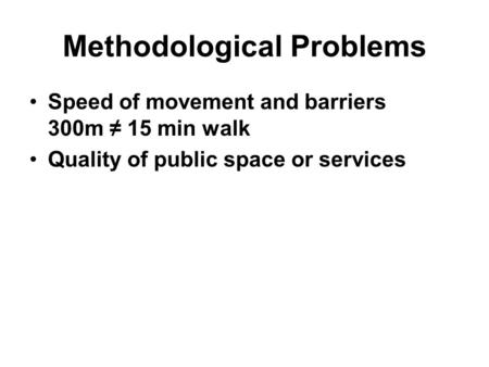 Methodological Problems Speed of movement and barriers 300m ≠ 15 min walk Quality of public space or services.