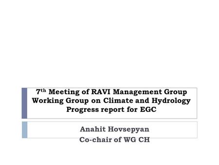 7 th Meeting of RAVI Management Group Working Group on Climate and Hydrology Progress report for EGC Anahit Hovsepyan Co-chair of WG CH.