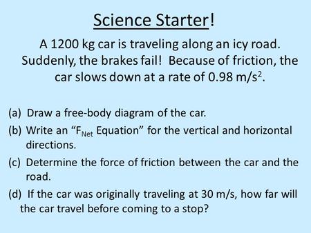 Science Starter! A 1200 kg car is traveling along an icy road. Suddenly, the brakes fail! Because of friction, the car slows down at a rate of 0.98 m/s.