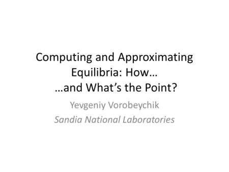 Computing and Approximating Equilibria: How… …and What’s the Point? Yevgeniy Vorobeychik Sandia National Laboratories.