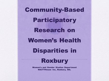 Community-Based Participatory Research on Women’s Health Disparities in Roxbury Women’s and Gender Studies Department WAITTHouse Inc, Roxbury, MA.