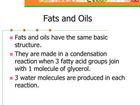 Fats and Oils Fats and oils have the same basic structure. They are made in a condensation reaction when 3 fatty acid groups join with 1 molecule of glycerol.