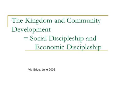 The Kingdom and Community Development = Social Discipleship and Economic Discipleship Viv Grigg, June 2006.