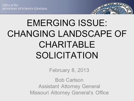 EMERGING ISSUE: CHANGING LANDSCAPE OF CHARITABLE SOLICITATION February 8, 2013 Bob Carlson Assistant Attorney General Missouri Attorney General’s Office.