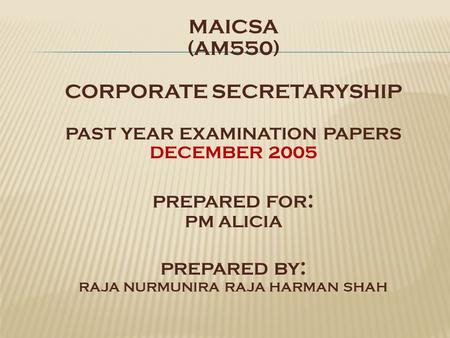 MAICSA (AM550) CORPORATE SECRETARYSHIP PAST YEAR EXAMINATION PAPERS DECEMBER 2005 PREPARED FOR : PM ALICIA PREPARED BY : RAJA NURMUNIRA RAJA HARMAN SHAH.