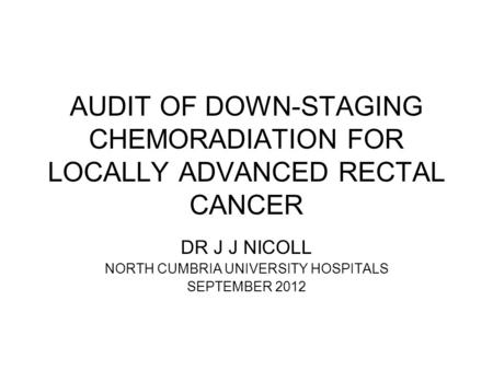 AUDIT OF DOWN-STAGING CHEMORADIATION FOR LOCALLY ADVANCED RECTAL CANCER DR J J NICOLL NORTH CUMBRIA UNIVERSITY HOSPITALS SEPTEMBER 2012.