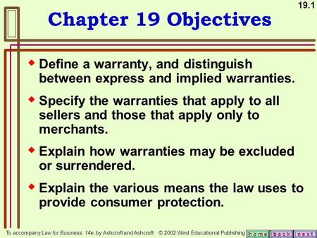 19.1 b a c kn e x t h o m e Chapter 19 Objectives  Define a warranty, and distinguish between express and implied warranties.  Specify the warranties.