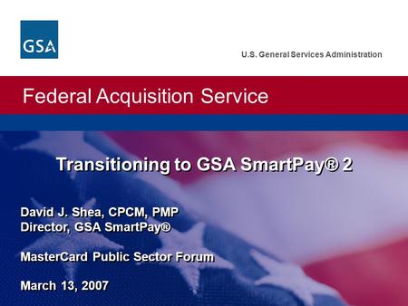 Federal Acquisition Service U.S. General Services Administration David J. Shea, CPCM, PMP Director, GSA SmartPay® MasterCard Public Sector Forum March.