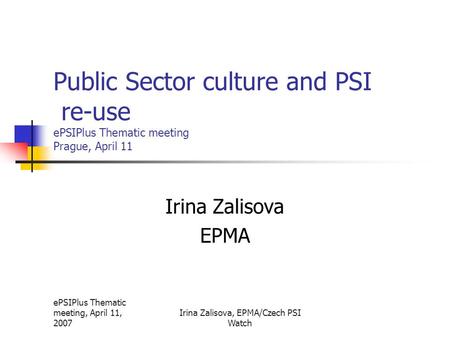 EPSIPlus Thematic meeting, April 11, 2007 Irina Zalisova, EPMA/Czech PSI Watch Public Sector culture and PSI re-use ePSIPlus Thematic meeting Prague, April.