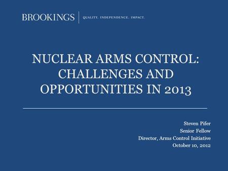 NUCLEAR ARMS CONTROL: CHALLENGES AND OPPORTUNITIES IN 2013 Steven Pifer Senior Fellow Director, Arms Control Initiative October 10, 2012.