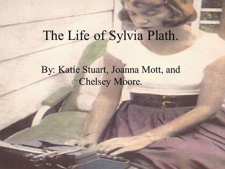 The Life of Sylvia Plath. By: Katie Stuart, Joanna Mott, and Chelsey Moore.