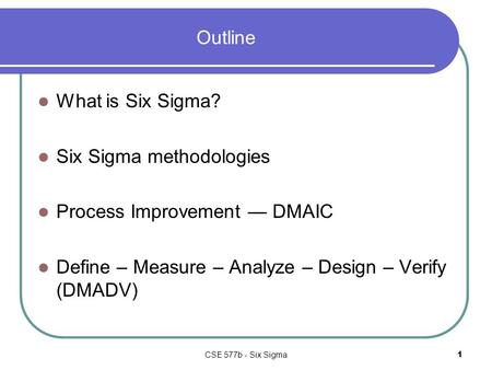 CSE 577b - Six Sigma1 Outline What is Six Sigma? Six Sigma methodologies Process Improvement — DMAIC Define – Measure – Analyze – Design – Verify (DMADV)