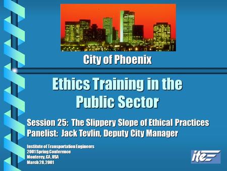 Ethics Training in the Public Sector City of Phoenix Session 25: The Slippery Slope of Ethical Practices Panelist: Jack Tevlin, Deputy City Manager Institute.