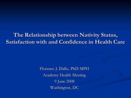 The Relationship between Nativity Status, Satisfaction with and Confidence in Health Care Florence J. Dallo, PhD MPH Academy Health Meeting 9 June 2008.