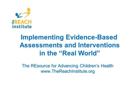 The REsource for Advancing Children’s Health www.TheReachInstitute.org Implementing Evidence-Based Assessments and Interventions in the “Real World”