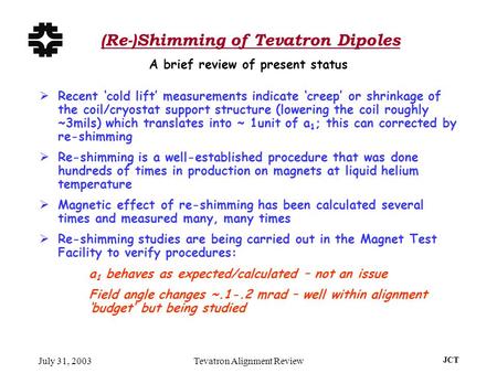 July 31, 2003Tevatron Alignment Review JCT (Re-)Shimming of Tevatron Dipoles  Recent ‘cold lift’ measurements indicate ‘creep’ or shrinkage of the coil/cryostat.