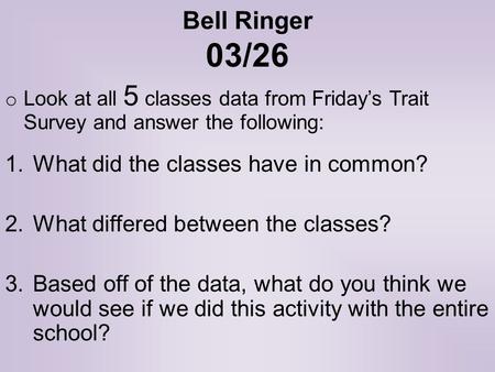 Bell Ringer 03/26 o Look at all 5 classes data from Friday’s Trait Survey and answer the following: 1.What did the classes have in common? 2.What differed.