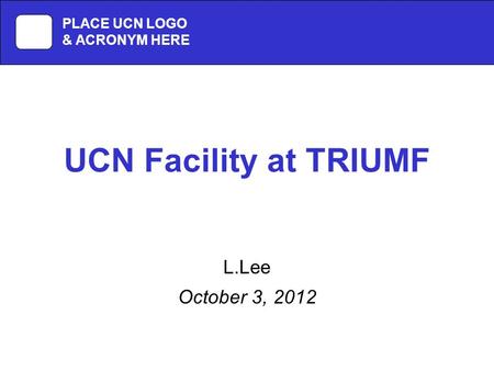 UCN Facility at TRIUMF L.Lee October 3, 2012 PLACE UCN LOGO & ACRONYM HERE.