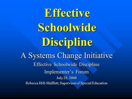 Effective Schoolwide Discipline A Systems Change Initiative Effective Schoolwide Discipline Implementer’s Forum July 28, 2008 Rebecca Hill-Shifflett, Supervisor.