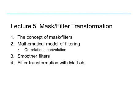 Lecture 5 Mask/Filter Transformation 1.The concept of mask/filters 2.Mathematical model of filtering Correlation, convolution 3.Smoother filters 4.Filter.