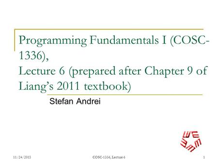 Programming Fundamentals I (COSC- 1336), Lecture 6 (prepared after Chapter 9 of Liang’s 2011 textbook) Stefan Andrei 11/24/20151 COSC-1336, Lecture 6.