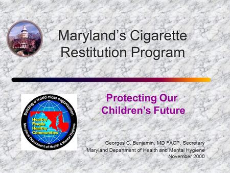 Maryland’s Cigarette Restitution Program Georges C. Benjamin, MD FACP, Secretary Maryland Department of Health and Mental Hygiene November 2000 Protecting.