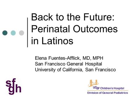 Back to the Future: Perinatal Outcomes in Latinos Elena Fuentes-Afflick, MD, MPH San Francisco General Hospital University of California, San Francisco.