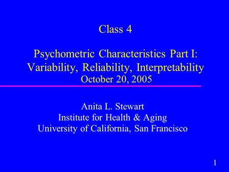 1 Class 4 Psychometric Characteristics Part I: Variability, Reliability, Interpretability October 20, 2005 Anita L. Stewart Institute for Health & Aging.