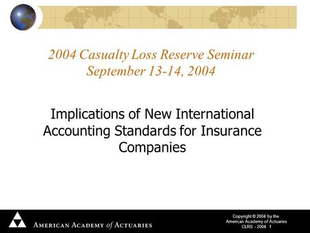 Copyright © 2004 by the American Academy of Actuaries CLRS - 2004 1 2004 Casualty Loss Reserve Seminar September 13-14, 2004 Implications of New International.