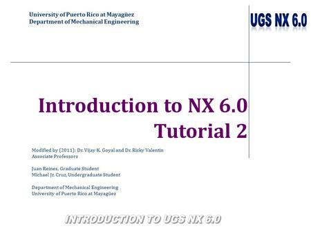 University of Puerto Rico at Mayagüez Department of Mechanical Engineering Introduction to NX 6.0 Tutorial 2 Modified by (2011): Dr. Vijay K. Goyal and.