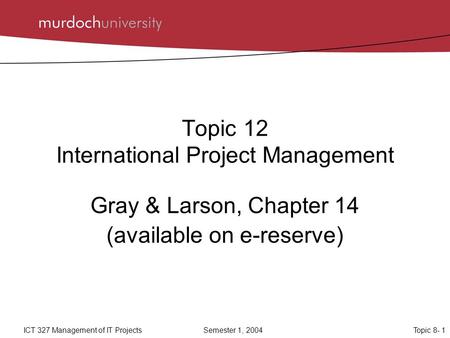 Topic 8- 1ICT 327 Management of IT ProjectsSemester 1, 2004 Topic 12 International Project Management Gray & Larson, Chapter 14 (available on e-reserve)