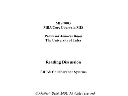 MIS 7003 MBA Core Course in MIS Professor Akhilesh Bajaj The University of Tulsa Reading Discussion ERP & Collaboration Systems © Akhilesh Bajaj, 2008.