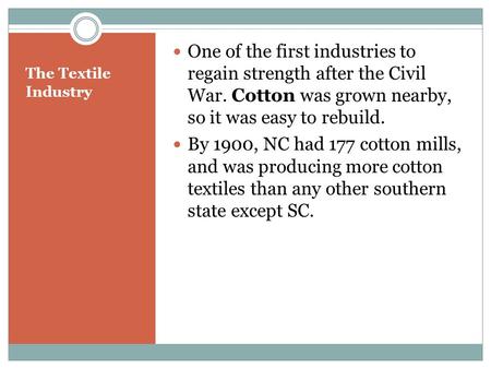 The Textile Industry One of the first industries to regain strength after the Civil War. Cotton was grown nearby, so it was easy to rebuild. By 1900, NC.