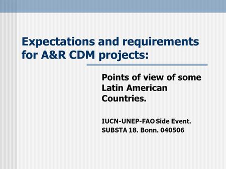 Expectations and requirements for A&R CDM projects: Points of view of some Latin American Countries. IUCN-UNEP-FAO Side Event. SUBSTA 18. Bonn. 040506.