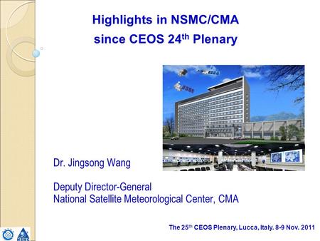 The 25 th CEOS Plenary, Lucca, Italy. 8-9 Nov. 2011 Highlights in NSMC/CMA since CEOS 24 th Plenary Dr. Jingsong Wang Deputy Director-General National.