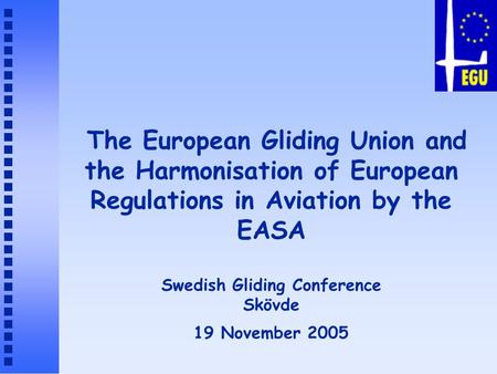 The European Gliding Union and the Harmonisation of European Regulations in Aviation by the EASA Swedish Gliding Conference Skövde 19 November 2005.