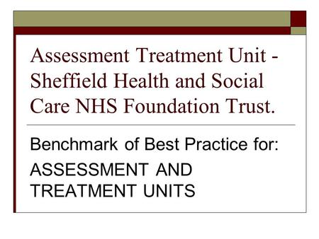 Assessment Treatment Unit - Sheffield Health and Social Care NHS Foundation Trust. Benchmark of Best Practice for: ASSESSMENT AND TREATMENT UNITS.