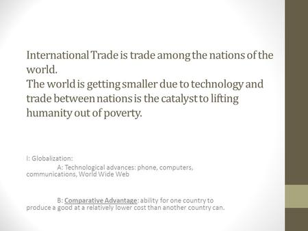 International Trade is trade among the nations of the world. The world is getting smaller due to technology and trade between nations is the catalyst to.