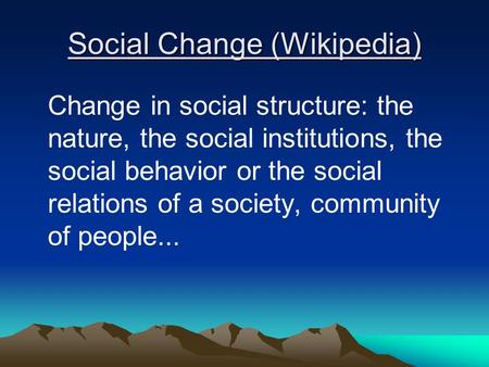 Social Change (Wikipedia) Change in social structure: the nature, the social institutions, the social behavior or the social relations of a society, community.