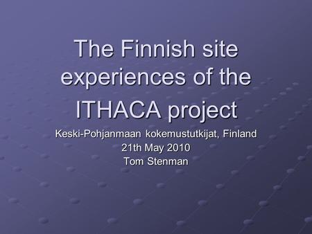 The Finnish site experiences of the ITHACA project Keski-Pohjanmaan kokemustutkijat, Finland 21th May 2010 Tom Stenman.