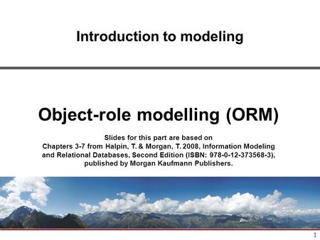 1 Introduction to modeling Object-role modelling (ORM) Slides for this part are based on Chapters 3-7 from Halpin, T. & Morgan, T. 2008, Information Modeling.