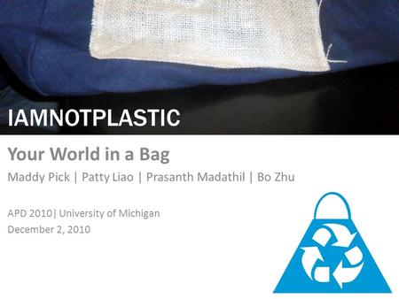 IAMNOTPLASTIC Your World in a Bag Maddy Pick | Patty Liao | Prasanth Madathil | Bo Zhu APD 2010| University of Michigan December 2, 2010.