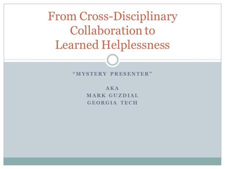 “MYSTERY PRESENTER” AKA MARK GUZDIAL GEORGIA TECH From Cross-Disciplinary Collaboration to Learned Helplessness.