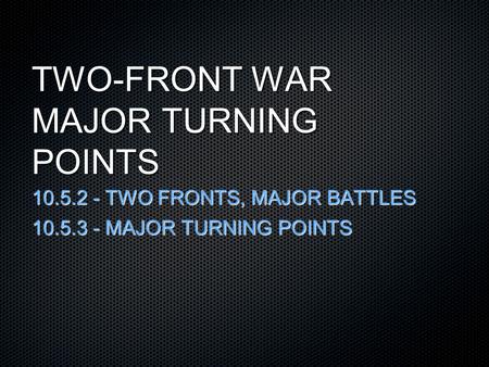 TWO-FRONT WAR MAJOR TURNING POINTS 10.5.2 - TWO FRONTS, MAJOR BATTLES 10.5.3 - MAJOR TURNING POINTS.