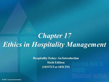 © 2007, Educational Institute Chapter 17 Ethics in Hospitality Management Hospitality Today: An Introduction Sixth Edition (103TXT or 103CIN)