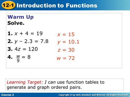 Warm Up Solve. 1. x + 4 = 19 2. y – 2.3 = 7.8 3. 4z = 120 4. = 8 x = 15 y = 10.1 z = 30 Course 2 12-1 Introduction to Functions w9w9 w = 72 Learning Target: