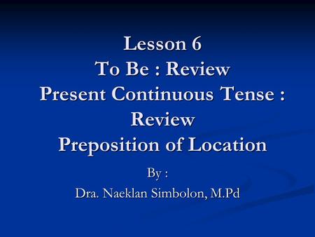 Lesson 6 To Be : Review Present Continuous Tense : Review Preposition of Location By : Dra. Naeklan Simbolon, M.Pd.