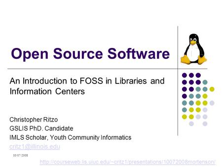 10/07/2008 Open Source Software An Introduction to FOSS in Libraries and Information Centers Christopher Ritzo GSLIS PhD. Candidate IMLS Scholar, Youth.