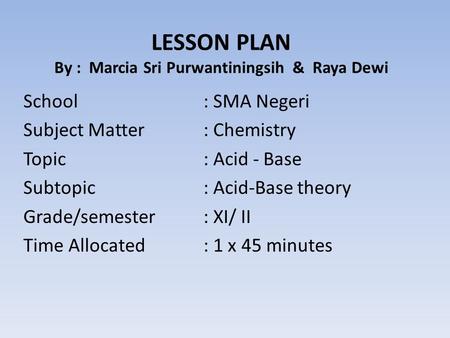 LESSON PLAN By : Marcia Sri Purwantiningsih & Raya Dewi School: SMA Negeri Subject Matter: Chemistry Topic: Acid - Base Subtopic: Acid-Base theory Grade/semester: