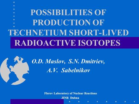 POSSIBILITIES OF PRODUCTION OF TECHNETIUM SHORT-LIVED RADIOACTIVE ISOTOPES O.D. Maslov, S.N. Dmitriev, A.V. Sabelnikov Flerov Laboratory of Nuclear Reactions.